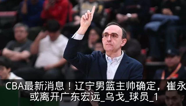 CBA最新消息!辽宁男篮主帅确定,崔永熙或离开广东宏远_乌戈_球员_1
